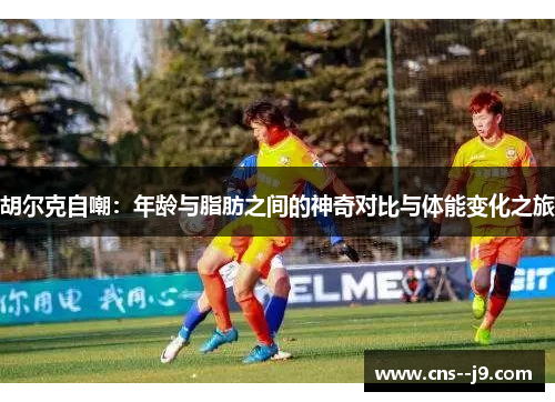 胡尔克自嘲：年龄与脂肪之间的神奇对比与体能变化之旅