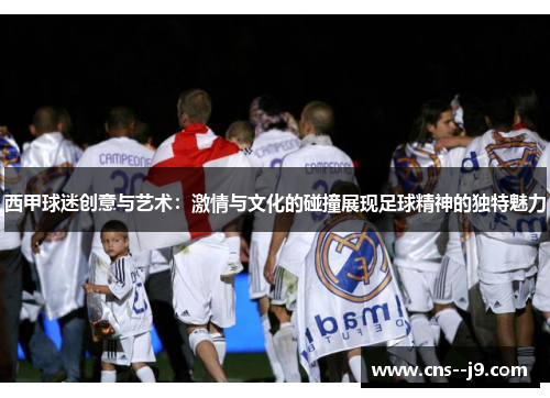 西甲球迷创意与艺术：激情与文化的碰撞展现足球精神的独特魅力