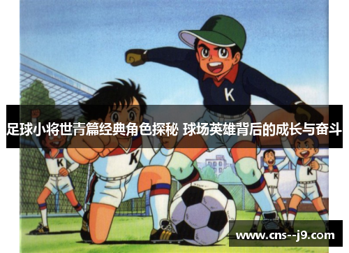 足球小将世青篇经典角色探秘 球场英雄背后的成长与奋斗