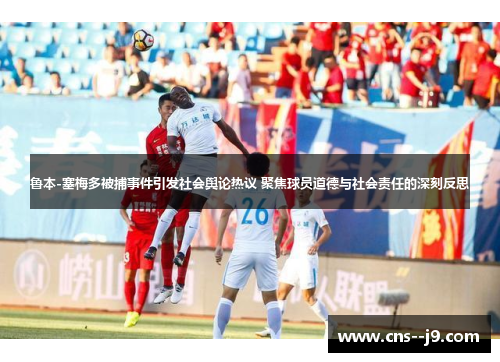 鲁本-塞梅多被捕事件引发社会舆论热议 聚焦球员道德与社会责任的深刻反思