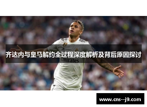 齐达内与皇马解约全过程深度解析及背后原因探讨