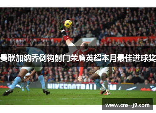 曼联加纳乔倒钩射门荣膺英超本月最佳进球奖 曼联加纳乔倒钩射门荣膺英超本月最佳进球奖