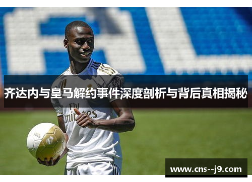 齐达内与皇马解约事件深度剖析与背后真相揭秘