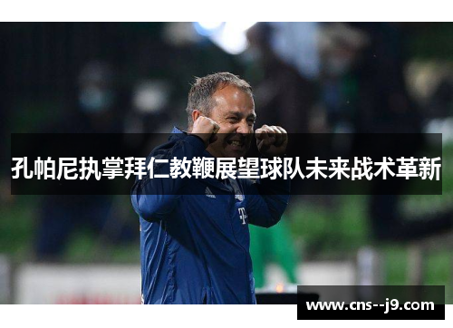 孔帕尼执掌拜仁教鞭展望球队未来战术革新 孔帕尼执掌拜仁教鞭展望球队未来战术革新