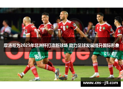摩洛哥为2025年非洲杯打造新球场 助力足球发展提升国际形象 摩洛哥为2025年非洲杯打造新球场 助力足球发展提升国际形象