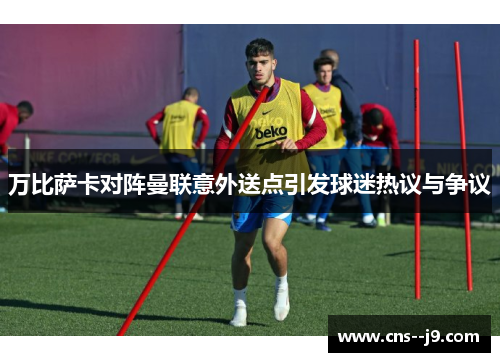 万比萨卡对阵曼联意外送点引发球迷热议与争议 万比萨卡对阵曼联意外送点引发球迷热议与争议