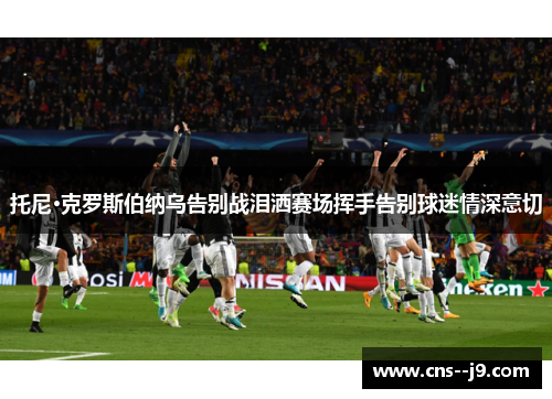 托尼·克罗斯伯纳乌告别战泪洒赛场挥手告别球迷情深意切 托尼·克罗斯伯纳乌告别战泪洒赛场挥手告别球迷情深意切